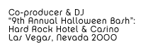 Co-producer & DJ
“9th Annual Halloween Bash”: 
Hard Rock Hotel & Casino
Las Vegas, Nevada 2000