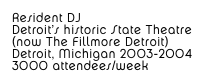 Resident DJ
Detroit’s historic State Theatre 
(now The Fillmore Detroit)
Detroit, Michigan 2003-2004
3000 attendees/week