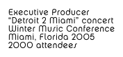 Executive Producer
“Detroit 2 Miami” concert 
Winter Music Conference
Miami, Florida 2005
2000 attendees