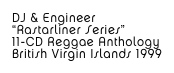 DJ & Engineer
“Rastarliner Series”
11-CD Reggae Anthology
British Virgin Islands 1999