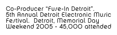 Co-Producer “Fuse-In Detroit”. 5th Annual Detroit Electronic MusicFestival.  Detroit, Memorial Day Weekend 2005 - 45,000 attended